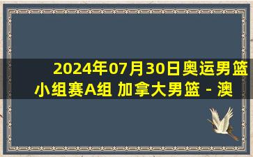 2024年07月30日奥运男篮小组赛A组 加拿大男篮 - 澳大利亚男篮 录像